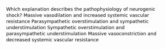 Which explanation describes the pathophysiology of neurogenic shock? Massive vasodilation and increased systemic vascular resistance Parasympathetic overstimulation and sympathetic understimulation Sympathetic overstimulation and parasympathetic understimulation Massive vasoconstriction and decreased systemic vascular resistance