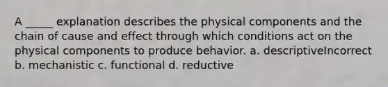 A _____ explanation describes the physical components and the chain of cause and effect through which conditions act on the physical components to produce behavior. a. descriptiveIncorrect b. mechanistic c. functional d. reductive