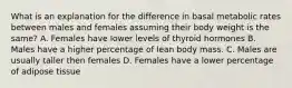 What is an explanation for the difference in basal metabolic rates between males and females assuming their body weight is the same? A. Females have lower levels of thyroid hormones B. Males have a higher percentage of lean body mass. C. Males are usually taller then females D. Females have a lower percentage of adipose tissue