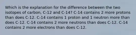 Which is the explanation for the difference between the two isotopes of carbon, C-12 and C-14? C-14 contains 2 more protons than does C-12. C-14 contains 1 proton and 1 neutron more than does C-12. C-14 contains 2 more neutrons than does C-12. C-14 contains 2 more electrons than does C-12.