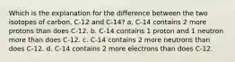 Which is the explanation for the difference between the two isotopes of carbon, C-12 and C-14? a. C-14 contains 2 more protons than does C-12. b. C-14 contains 1 proton and 1 neutron more than does C-12. c. C-14 contains 2 more neutrons than does C-12. d. C-14 contains 2 more electrons than does C-12.