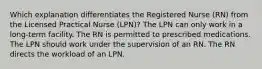 Which explanation differentiates the Registered Nurse (RN) from the Licensed Practical Nurse (LPN)? The LPN can only work in a long-term facility. The RN is permitted to prescribed medications. The LPN should work under the supervision of an RN. The RN directs the workload of an LPN.