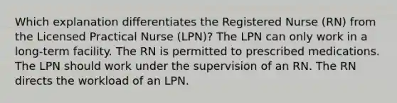 Which explanation differentiates the Registered Nurse (RN) from the Licensed Practical Nurse (LPN)? The LPN can only work in a long-term facility. The RN is permitted to prescribed medications. The LPN should work under the supervision of an RN. The RN directs the workload of an LPN.