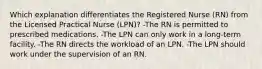 Which explanation differentiates the Registered Nurse (RN) from the Licensed Practical Nurse (LPN)? -The RN is permitted to prescribed medications. -The LPN can only work in a long-term facility. -The RN directs the workload of an LPN. -The LPN should work under the supervision of an RN.