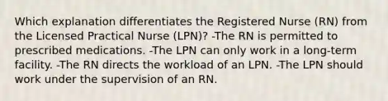 Which explanation differentiates the Registered Nurse (RN) from the Licensed Practical Nurse (LPN)? -The RN is permitted to prescribed medications. -The LPN can only work in a long-term facility. -The RN directs the workload of an LPN. -The LPN should work under the supervision of an RN.