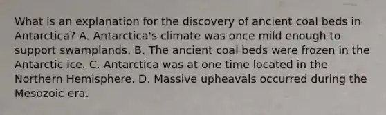 What is an explanation for the discovery of ancient coal beds in Antarctica? A. Antarctica's climate was once mild enough to support swamplands. B. The ancient coal beds were frozen in the Antarctic ice. C. Antarctica was at one time located in the Northern Hemisphere. D. Massive upheavals occurred during the Mesozoic era.