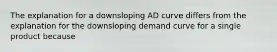 The explanation for a downsloping AD curve differs from the explanation for the downsloping demand curve for a single product because