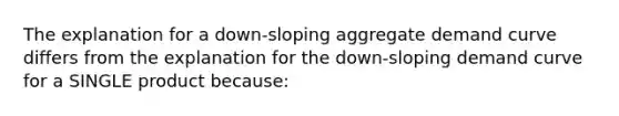 The explanation for a down-sloping aggregate demand curve differs from the explanation for the down-sloping demand curve for a SINGLE product because: