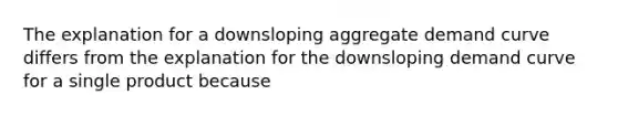 The explanation for a downsloping aggregate demand curve differs from the explanation for the downsloping demand curve for a single product because