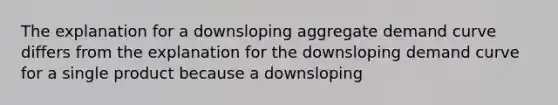 The explanation for a downsloping aggregate demand curve differs from the explanation for the downsloping demand curve for a single product because a downsloping