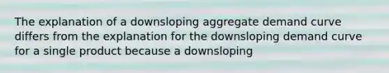 The explanation of a downsloping aggregate demand curve differs from the explanation for the downsloping demand curve for a single product because a downsloping