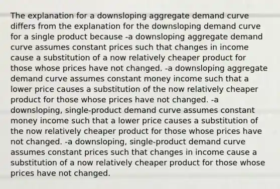 The explanation for a downsloping aggregate demand curve differs from the explanation for the downsloping demand curve for a single product because -a downsloping aggregate demand curve assumes constant prices such that changes in income cause a substitution of a now relatively cheaper product for those whose prices have not changed. -a downsloping aggregate demand curve assumes constant money income such that a lower price causes a substitution of the now relatively cheaper product for those whose prices have not changed. -a downsloping, single-product demand curve assumes constant money income such that a lower price causes a substitution of the now relatively cheaper product for those whose prices have not changed. -a downsloping, single-product demand curve assumes constant prices such that changes in income cause a substitution of a now relatively cheaper product for those whose prices have not changed.