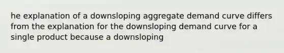 he explanation of a downsloping aggregate demand curve differs from the explanation for the downsloping demand curve for a single product because a downsloping