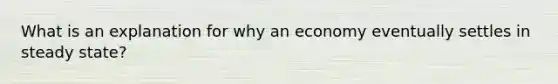 What is an explanation for why an economy eventually settles in steady state?