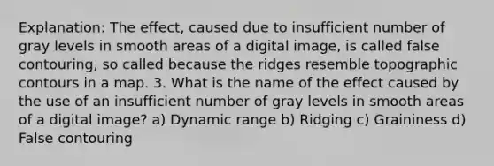 Explanation: The effect, caused due to insufficient number of gray levels in smooth areas of a digital image, is called false contouring, so called because the ridges resemble topographic contours in a map. 3. What is the name of the effect caused by the use of an insufficient number of gray levels in smooth areas of a digital image? a) Dynamic range b) Ridging c) Graininess d) False contouring