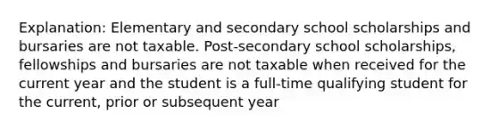 Explanation: Elementary and secondary school scholarships and bursaries are not taxable. Post-secondary school scholarships, fellowships and bursaries are not taxable when received for the current year and the student is a full-time qualifying student for the current, prior or subsequent year