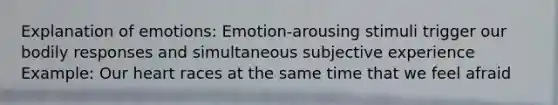 Explanation of emotions: Emotion-arousing stimuli trigger our bodily responses and simultaneous subjective experience Example: Our heart races at the same time that we feel afraid