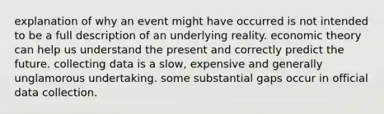 explanation of why an event might have occurred is not intended to be a full description of an underlying reality. economic theory can help us understand the present and correctly predict the future. collecting data is a slow, expensive and generally unglamorous undertaking. some substantial gaps occur in official data collection.