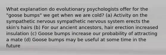 What explanation do evolutionary psychologists offer for the "goose bumps" we get when we are cold? (a) Activity on the sympathetic nervous sympathetic nervous system erects the skin's hairs (b) For our ancient ancestors, hair erection increased insulation (c) Goose bumps increase our probability of attracting a mate (d) Goose bumps may be useful at some time in the future