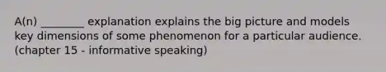 A(n) ________ explanation explains the big picture and models key dimensions of some phenomenon for a particular audience. (chapter 15 - informative speaking)