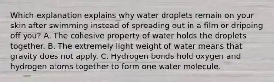 Which explanation explains why water droplets remain on your skin after swimming instead of spreading out in a film or dripping off you? A. The cohesive property of water holds the droplets together. B. The extremely light weight of water means that gravity does not apply. C. Hydrogen bonds hold oxygen and hydrogen atoms together to form one water molecule.