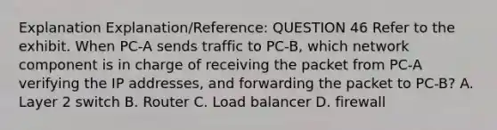 Explanation Explanation/Reference: QUESTION 46 Refer to the exhibit. When PC-A sends traffic to PC-B, which network component is in charge of receiving the packet from PC-A verifying the IP addresses, and forwarding the packet to PC-B? A. Layer 2 switch B. Router C. Load balancer D. firewall