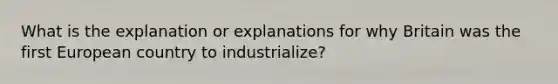 What is the explanation or explanations for why Britain was the first European country to industrialize?