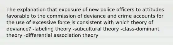 The explanation that exposure of new police officers to attitudes favorable to the commission of deviance and crime accounts for the use of excessive force is consistent with which theory of deviance? -labeling theory -subcultural theory -class-dominant theory -differential association theory