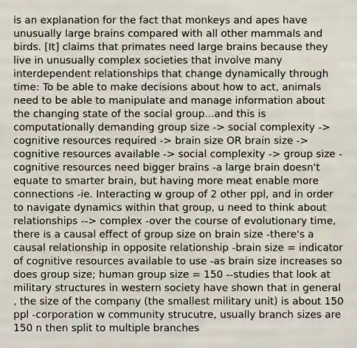 is an explanation for the fact that monkeys and apes have unusually large brains compared with all other mammals and birds. [It] claims that primates need large brains because they live in unusually complex societies that involve many interdependent relationships that change dynamically through time: To be able to make decisions about how to act, animals need to be able to manipulate and manage information about the changing state of the social group...and this is computationally demanding group size -> social complexity -> cognitive resources required -> brain size OR brain size -> cognitive resources available -> social complexity -> group size -cognitive resources need bigger brains -a large brain doesn't equate to smarter brain, but having more meat enable more connections -ie. Interacting w group of 2 other ppl, and in order to navigate dynamics within that group, u need to think about relationships --> complex -over the course of evolutionary time, there is a causal effect of group size on brain size -there's a causal relationship in opposite relationship -brain size = indicator of cognitive resources available to use -as brain size increases so does group size; human group size = 150 --studies that look at military structures in western society have shown that in general , the size of the company (the smallest military unit) is about 150 ppl -corporation w community strucutre, usually branch sizes are 150 n then split to multiple branches