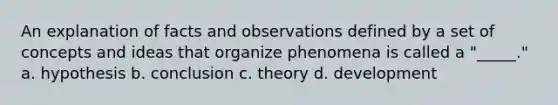 An explanation of facts and observations defined by a set of concepts and ideas that organize phenomena is called a "_____." a. hypothesis b. conclusion c. theory d. development