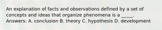 An explanation of facts and observations defined by a set of concepts and ideas that organize phenomena is a _____. Answers: A. conclusion B. theory C. hypothesis D. development