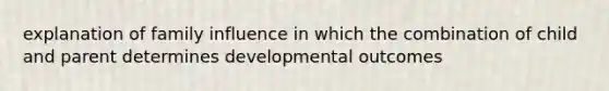 explanation of family influence in which the combination of child and parent determines developmental outcomes