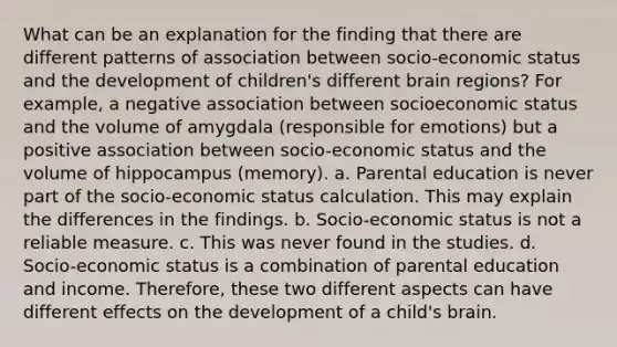 What can be an explanation for the finding that there are different patterns of association between socio-economic status and the development of children's different brain regions? For example, a negative association between socioeconomic status and the volume of amygdala (responsible for emotions) but a positive association between socio-economic status and the volume of hippocampus (memory). a. Parental education is never part of the socio-economic status calculation. This may explain the differences in the findings. b. Socio-economic status is not a reliable measure. c. This was never found in the studies. d. Socio-economic status is a combination of parental education and income. Therefore, these two different aspects can have different effects on the development of a child's brain.