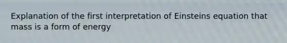 Explanation of the first interpretation of Einsteins equation that mass is a form of energy