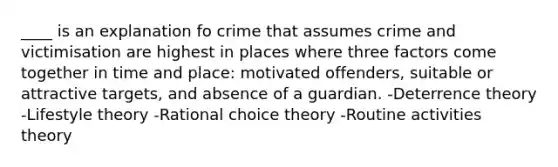 ____ is an explanation fo crime that assumes crime and victimisation are highest in places where three factors come together in time and place: motivated offenders, suitable or attractive targets, and absence of a guardian. -Deterrence theory -Lifestyle theory -Rational choice theory -Routine activities theory