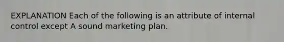 EXPLANATION Each of the following is an attribute of internal control except A sound marketing plan.