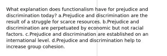 What explanation does functionalism have for prejudice and discrimination today? a.Prejudice and discrimination are the result of a struggle for scarce resources. b.Prejudice and discrimination are perpetuated by economic but not racial factors. c.Prejudice and discrimination are established on an international level. d.Prejudice and discrimination help to increase group cohesion.