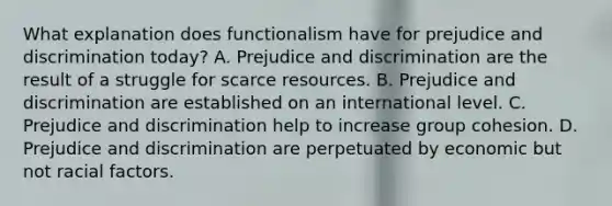 What explanation does functionalism have for <a href='https://www.questionai.com/knowledge/kMKop0uIYK-prejudice-and-discrimination' class='anchor-knowledge'>prejudice and discrimination</a> today? A. Prejudice and discrimination are the result of a struggle for scarce resources. B. Prejudice and discrimination are established on an international level. C. Prejudice and discrimination help to increase group cohesion. D. Prejudice and discrimination are perpetuated by economic but not racial factors.