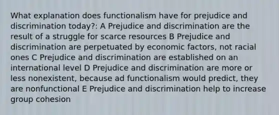 What explanation does functionalism have for prejudice and discrimination today?: A Prejudice and discrimination are the result of a struggle for scarce resources B Prejudice and discrimination are perpetuated by economic factors, not racial ones C Prejudice and discrimination are established on an international level D Prejudice and discrimination are more or less nonexistent, because ad functionalism would predict, they are nonfunctional E Prejudice and discrimination help to increase group cohesion