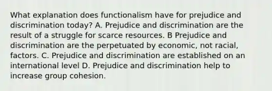 What explanation does functionalism have for prejudice and discrimination today? A. Prejudice and discrimination are the result of a struggle for scarce resources. B Prejudice and discrimination are the perpetuated by economic, not racial, factors. C. Prejudice and discrimination are established on an international level D. Prejudice and discrimination help to increase group cohesion.