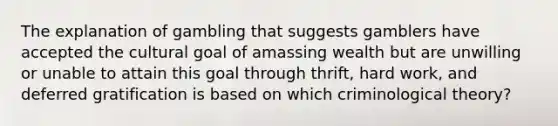 The explanation of gambling that suggests gamblers have accepted the cultural goal of amassing wealth but are unwilling or unable to attain this goal through thrift, hard work, and deferred gratification is based on which criminological theory?