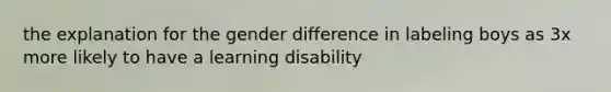 the explanation for the gender difference in labeling boys as 3x more likely to have a learning disability