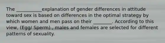 The ___________explanation of gender differences in attitude toward sex is based on differences in the optimal strategy by which women and men pass on their ________. According to this view, (Egg/ Sperm) , males and females are selected for different patterns of sexuality.