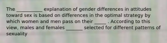 The ___________ explanation of gender differences in attitudes toward sex is based on differences in the optimal strategy by which women and men pass on their _____ . According to this view, males and females _______ selected for different patterns of sexuality