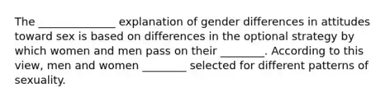 The ______________ explanation of gender differences in attitudes toward sex is based on differences in the optional strategy by which women and men pass on their ________. According to this view, men and women ________ selected for different patterns of sexuality.