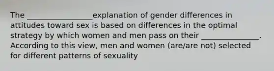 The _________________explanation of gender differences in attitudes toward sex is based on differences in the optimal strategy by which women and men pass on their _______________. According to this view, men and women (are/are not) selected for different patterns of sexuality