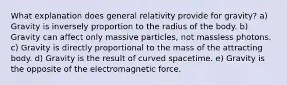 What explanation does general relativity provide for gravity? a) Gravity is inversely proportion to the radius of the body. b) Gravity can affect only massive particles, not massless photons. c) Gravity is directly proportional to the mass of the attracting body. d) Gravity is the result of curved spacetime. e) Gravity is the opposite of the electromagnetic force.