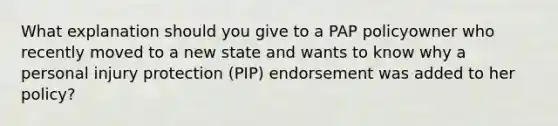 What explanation should you give to a PAP policyowner who recently moved to a new state and wants to know why a personal injury protection (PIP) endorsement was added to her policy?