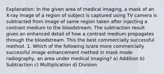 Explanation: In the given area of medical imaging, a mask of an X-ray image of a region of subject is captured using TV camera is subtracted from image of same region taken after injecting a contrast medium to the bloodstream. The subtraction result gives an enhanced detail of how a contrast medium propagates through the bloodstream. This the best commercially successful method. 1. Which of the following is/are more commercially successful image enhancement method in mask mode radiography, an area under medical imaging? a) Addition b) Subtraction c) Multiplication d) Division