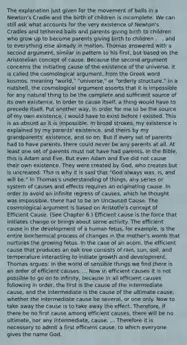 The explanation just given for the movement of balls in a Newton's Cradle and the birth of children is incomplete. We can still ask what accounts for the very existence of Newton's Cradles and tethered balls and parents giving birth to children who grow up to become parents giving birth to children . . . and to everything else already in motion. Thomas answered with a second argument, similar in pattern to his first, but based on the Aristotelian concept of cause. Because the second argument concerns the initiating cause of the existence of the universe, it is called the cosmological argument, from the Greek word kosmos, meaning "world," "universe," or "orderly structure." In a nutshell, the cosmological argument asserts that it is impossible for any natural thing to be the complete and sufficient source of its own existence. In order to cause itself, a thing would have to precede itself. Put another way, in order for me to be the source of my own existence, I would have to exist before I existed. This is as absurd as it is impossible. In broad strokes, my existence is explained by my parents' existence, and theirs by my grandparents' existence, and so on. But if every set of parents had to have parents, there could never be any parents at all. At least one set of parents must not have had parents. In the Bible, this is Adam and Eve. But even Adam and Eve did not cause their own existence. They were created by God, who creates but is uncreated. This is why it is said that "God always was, is, and will be." In Thomas's understanding of things, any series or system of causes and effects requires an originating cause. In order to avoid an infinite regress of causes, which he thought was impossible, there had to be an Uncaused Cause. The cosmological argument is based on Aristotle's concept of Efficient Cause. (See Chapter 6.) Efficient cause is the force that initiates change or brings about some activity. The efficient cause in the development of a human fetus, for example, is the entire biochemical process of changes in the mother's womb that nurtures the growing fetus. In the case of an acorn, the efficient cause that produces an oak tree consists of rain, sun, soil, and temperature interacting to initiate growth and development. Thomas argues: In the world of sensible things we find there is an order of efficient causes. ... Now in efficient causes it is not possible to go on to infinity, because in all efficient causes following in order, the first is the cause of the intermediate cause, and the intermediate is the cause of the ultimate cause, whether the intermediate cause be several, or one only. Now to take away the cause is to take away the effect. Therefore, if there be no first cause among efficient causes, there will be no ultimate, nor any intermediate, cause. ... Therefore it is necessary to admit a first efficient cause, to which everyone gives the name God.